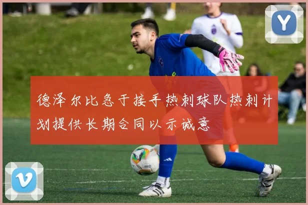 德泽尔比急于接手热刺球队热刺计划提供长期合同以示诚意