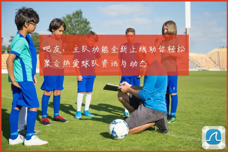 吧友，主队功能全新上线助你轻松聚合热爱球队资讯与动态
