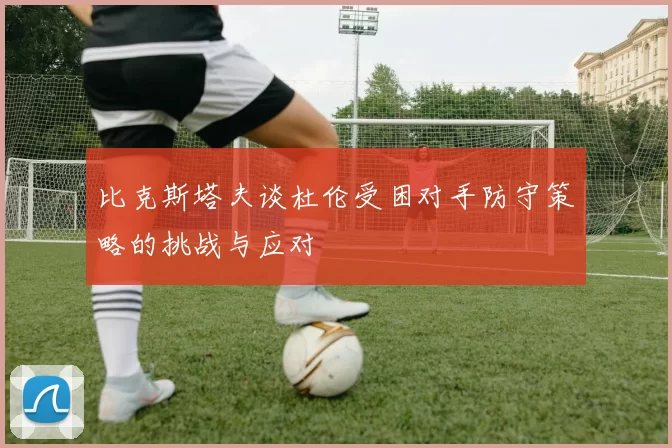 比克斯塔夫谈杜伦受困对手防守策略的挑战与应对