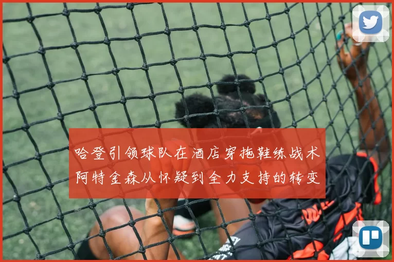 哈登引领球队在酒店穿拖鞋练战术阿特金森从怀疑到全力支持的转变