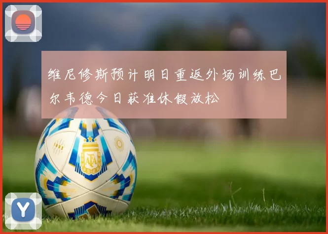 维尼修斯预计明日重返外场训练巴尔韦德今日获准休假放松