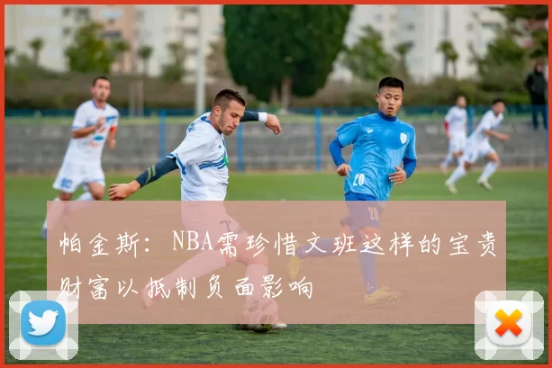 帕金斯：NBA需珍惜文班这样的宝贵财富以抵制负面影响