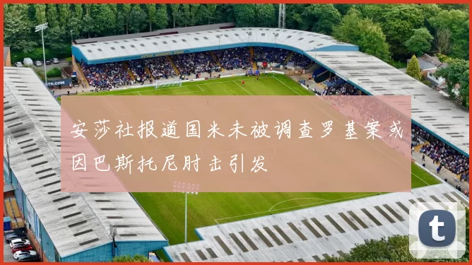安莎社报道国米未被调查罗基案或因巴斯托尼肘击引发