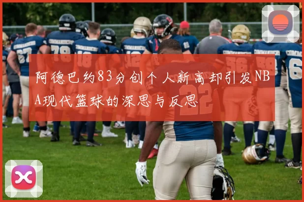 阿德巴约83分创个人新高却引发NBA现代篮球的深思与反思