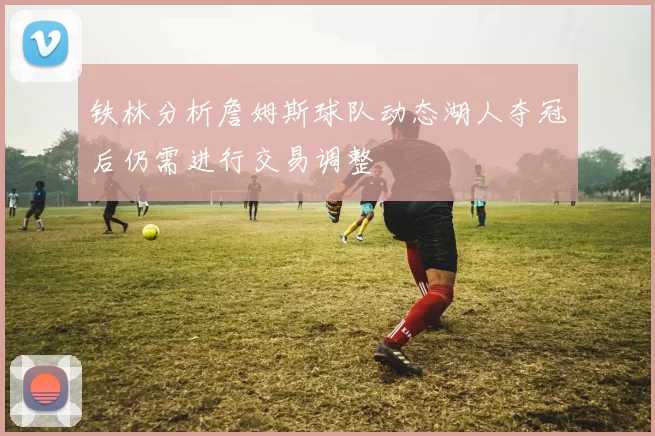 铁林分析詹姆斯球队动态湖人夺冠后仍需进行交易调整