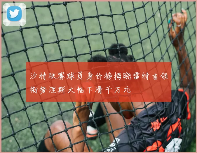 沙特联赛球员身价榜揭晓雷特吉领衔努涅斯大幅下滑千万元